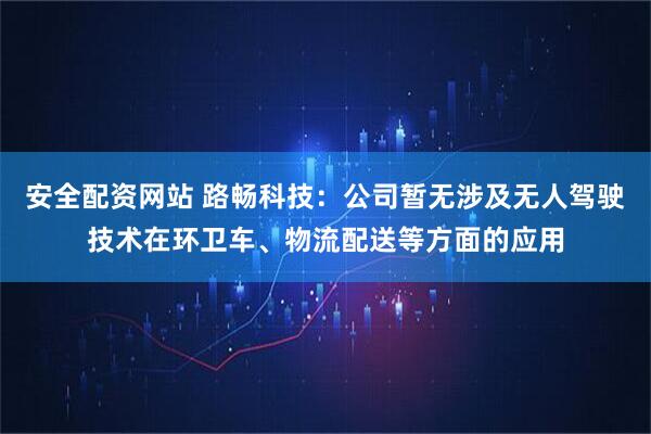 安全配资网站 路畅科技：公司暂无涉及无人驾驶技术在环卫车、物流配送等方面的应用