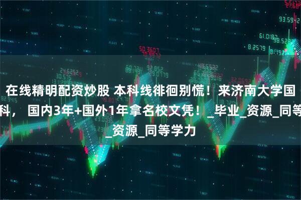 在线精明配资炒股 本科线徘徊别慌！来济南大学国际本科， 国内3年+国外1年拿名校文凭！_毕业_资源_同等学力
