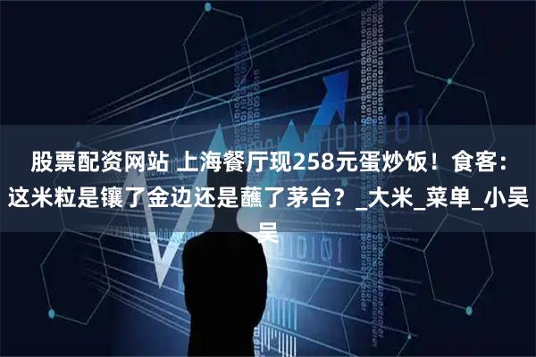 股票配资网站 上海餐厅现258元蛋炒饭！食客：这米粒是镶了金边还是蘸了茅台？_大米_菜单_小吴