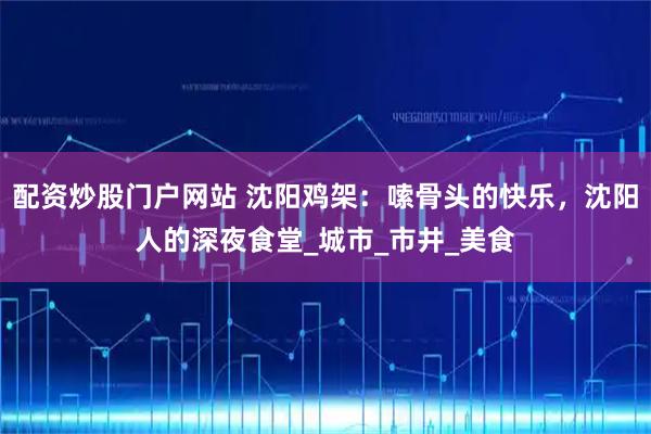 配资炒股门户网站 沈阳鸡架：嗦骨头的快乐，沈阳人的深夜食堂_城市_市井_美食