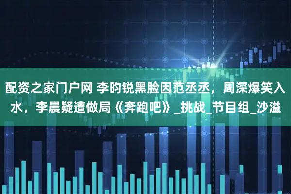 配资之家门户网 李昀锐黑脸因范丞丞，周深爆笑入水，李晨疑遭做局《奔跑吧》_挑战_节目组_沙溢