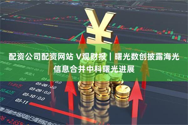 配资公司配资网站 V观财报｜曙光数创披露海光信息合并中科曙光进展