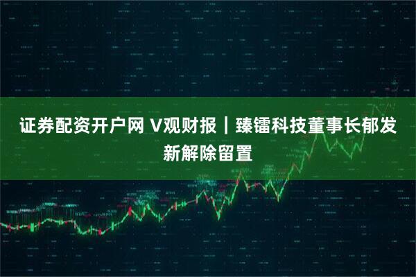 证券配资开户网 V观财报｜臻镭科技董事长郁发新解除留置