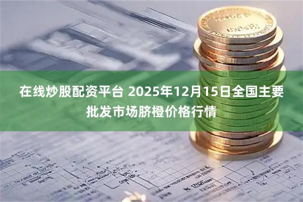 在线炒股配资平台 2025年12月15日全国主要批发市场脐橙价格行情